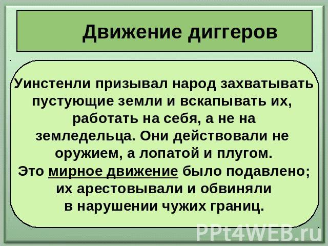 Движение диггеров Уинстенли призывал народ захватывать пустующие земли и вскапывать их, работать на себя, а не на земледельца. Они действовали не оружием, а лопатой и плугом. Это мирное движение было подавлено; их арестовывали и обвиняли в нарушении…