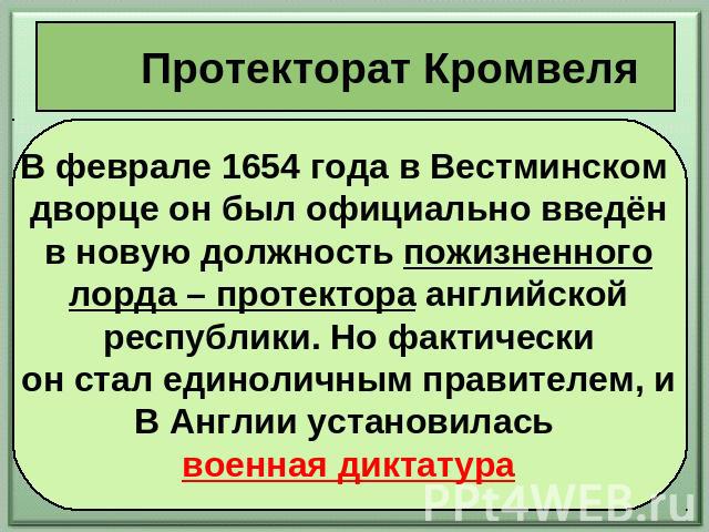 Протекторат Кромвеля В феврале 1654 года в Вестминском дворце он был официально введён в новую должность пожизненного лорда – протектора английской республики. Но фактически он стал единоличным правителем, и В Англии установилась военная диктатура