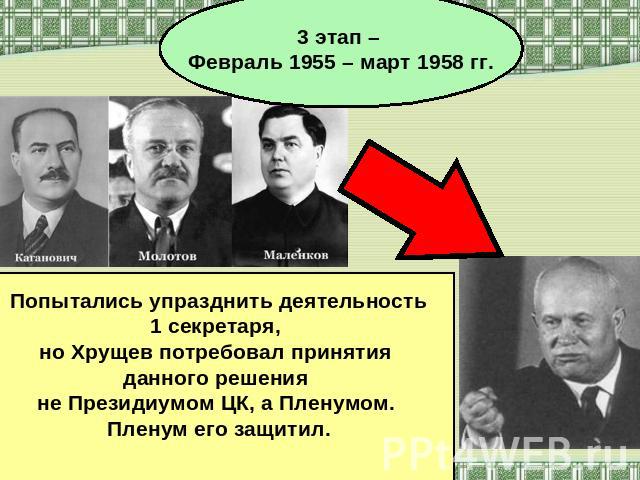 3 этап – Февраль 1955 – март 1958 гг. Попытались упразднить деятельность 1 секретаря, но Хрущев потребовал принятия данного решения не Президиумом ЦК, а Пленумом. Пленум его защитил.