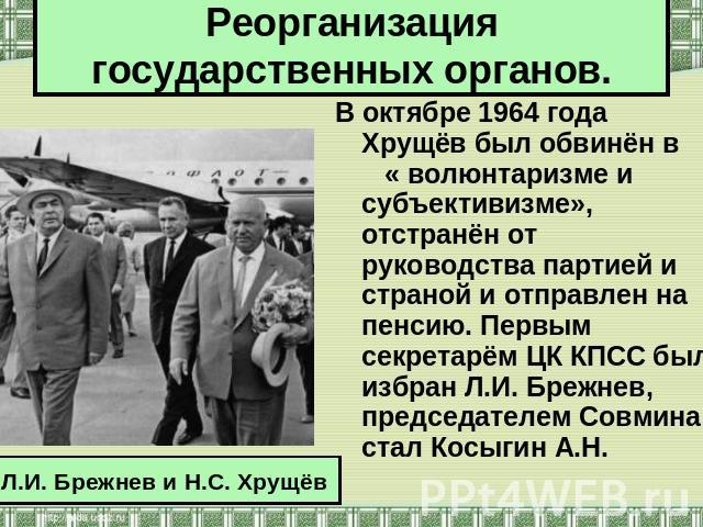 Реорганизация государственных органов. В октябре 1964 года Хрущёв был обвинён в « волюнтаризме и субъективизме», отстранён от руководства партией и страной и отправлен на пенсию. Первым секретарём ЦК КПСС был избран Л.И. Брежнев, председателем Совми…