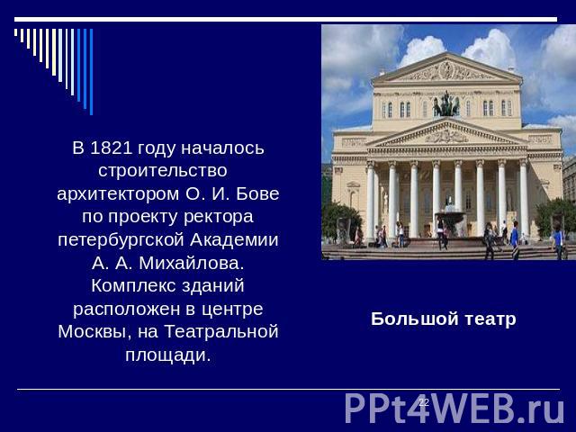 В 1821 году началось строительство архитектором О. И. Бове по проекту ректора петербургской Академии А. А. Михайлова. Комплекс зданий расположен в центре Москвы, на Театральной площади. Большой театр