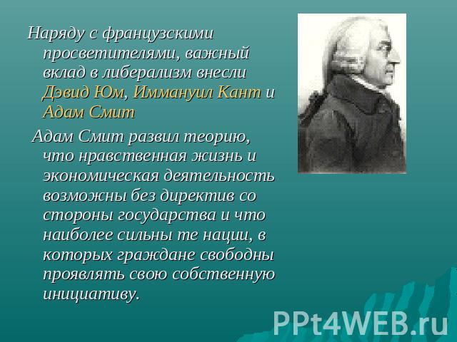 Наряду с французскими просветителями, важный вклад в либерализм внесли Дэвид Юм, Иммануил Кант и Адам Смит Адам Смит развил теорию, что нравственная жизнь и экономическая деятельность возможны без директив со стороны государства и что наиболее сильн…