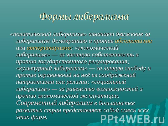 Формы либерализма «политический либерализм» означает движение за либеральную демократию и против абсолютизма или авторитаризма; «экономический либерализм» — за частную собственность и против государственного регулирования; «культурный либерализм» — …