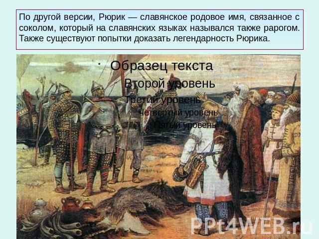 По другой версии, Рюрик — славянское родовое имя, связанное с соколом, который на славянских языках назывался также рарогом. Также существуют попытки доказать легендарность Рюрика.