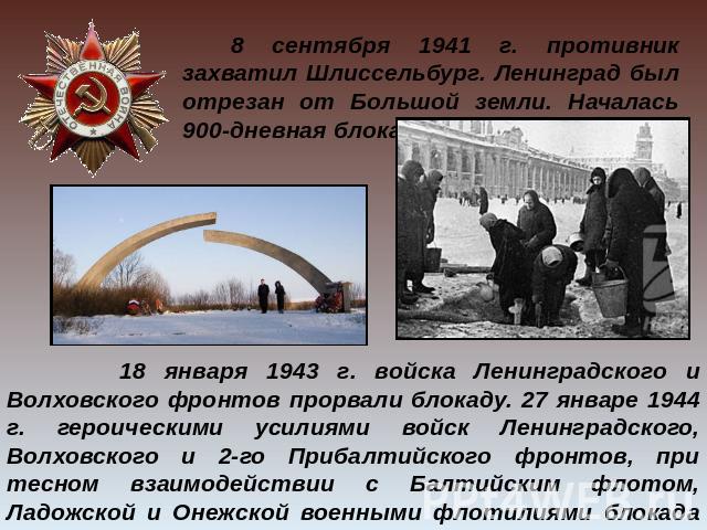     8 сентября 1941 г. противник захватил Шлиссельбург. Ленинград был отрезан от Большой земли. Началась 900-дневная блокада города на Неве. 18 января 1943 г. войска Ленинградского и Волховского фронтов прорвали блокаду. 27 январе 1944 г. героически…