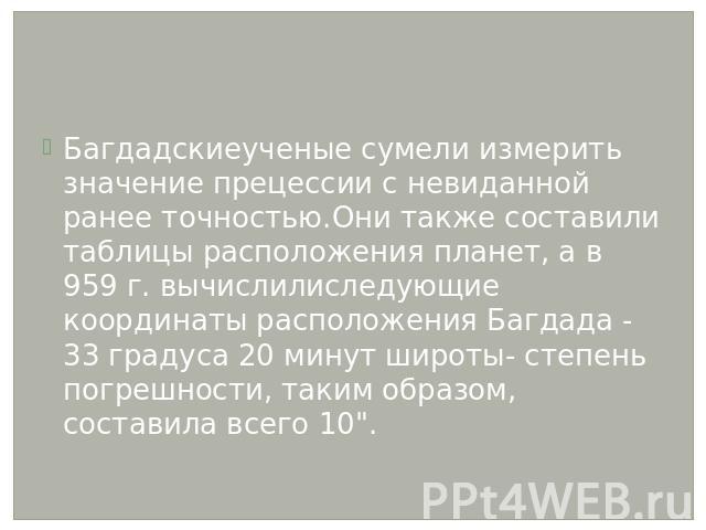 Багдадскиеученые сумели измерить значение прецессии с невиданной ранее точностью.Они также составили таблицы расположения планет, а в 959 г. вычислилиследующие координаты расположения Багдада - 33 градуса 20 минут широты- степень погрешности, таким …