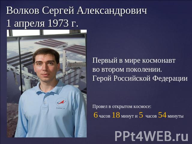 Волков Сергей Александрович 1 апреля 1973 г. Первый в мире космонавт во втором поколении. Герой Российской Федерации Провел в открытом космосе: 6 часов 18 минут и 5 часов 54 минуты