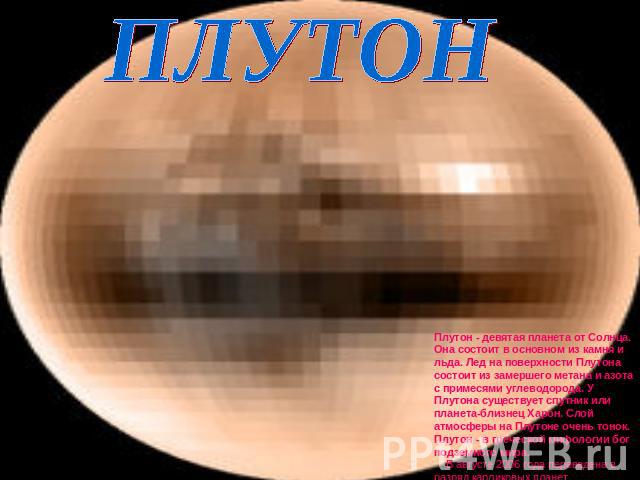 ПЛУТОН Плутон - девятая планета от Солнца. Она состоит в основном из камня и льда. Лед на поверхности Плутона состоит из замершего метана и азота с примесями углеводорода. У Плутона существует спутник или планета-близнец Харон. Слой атмосферы на Плу…