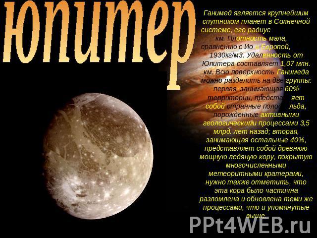юпитер Ганимед является крупнейшим спутником планет в Солнечной системе, его радиус равен 2631 км. Плотность мала, по сравнению с Ио и Европой, всего 1930кг/м3. Удаленность от Юпитера составляет 1,07 млн. км. Всю поверхность Ганимеда можно разделить…