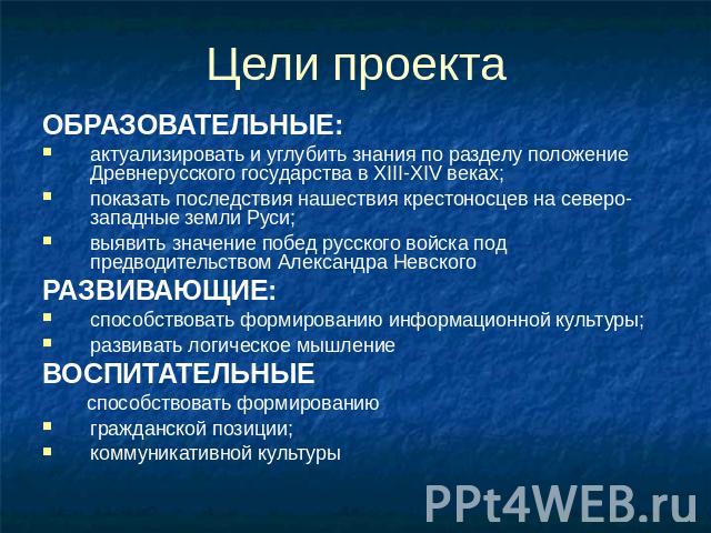 Цели проекта ОБРАЗОВАТЕЛЬНЫЕ: актуализировать и углубить знания по разделу положение Древнерусского государства в XIII-XIV веках; показать последствия нашествия крестоносцев на северо-западные земли Руси; выявить значение побед русского войска под п…