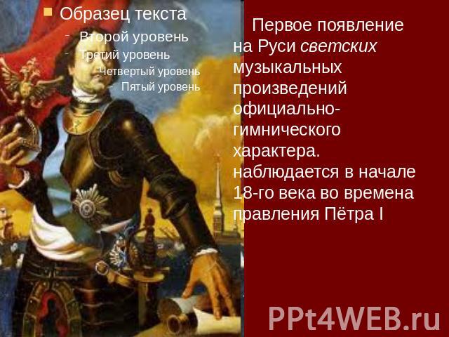 Первое появление на Руси светских музыкальных произведений официально-гимнического характера. наблюдается в начале 18-го века во времена правления Пётра I