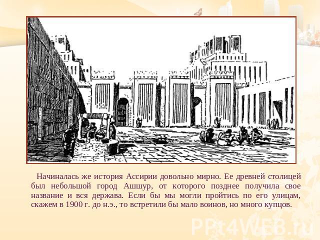 Начиналась же история Ассирии довольно мирно. Ее древней столицей был небольшой город Ашшур, от которого позднее получила свое название и вся держава. Если бы мы могли пройтись по его улицам, скажем в 1900 г. до н.э., то встретили бы мало воинов, но…