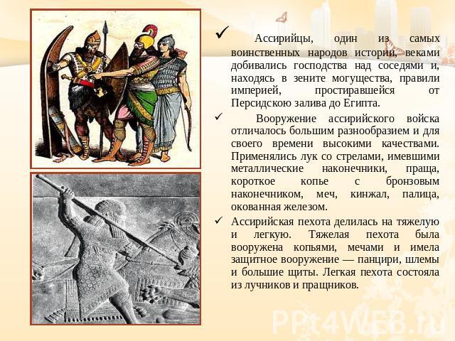 Ассирийцы, один из самых воинственных народов истории, веками добивались господства над соседями и, находясь в зените могущества, правили империей, простиравшейся от Персидскою залива до Египта. Вооружение ассирийского войска отличалось большим разн…