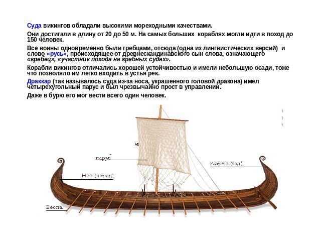 Суда викингов обладали высокими мореходными качествами. Они достигали в длину от 20 до 50 м. На самых больших кораблях могли идти в поход до 150 человек. Все воины одновременно были гребцами, отсюда (одна из лингвистических версий) и слово «русь», п…