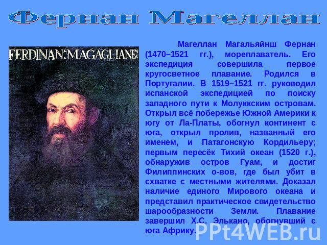 Фернан Магеллан Магеллан Магальяйнш Фернан (1470–1521 гг.), мореплаватель. Его экспедиция совершила первое кругосветное плавание. Родился в Португалии. В 1519–1521 гг. руководил испанской экспедицией по поиску западного пути к Молуккским островам. О…
