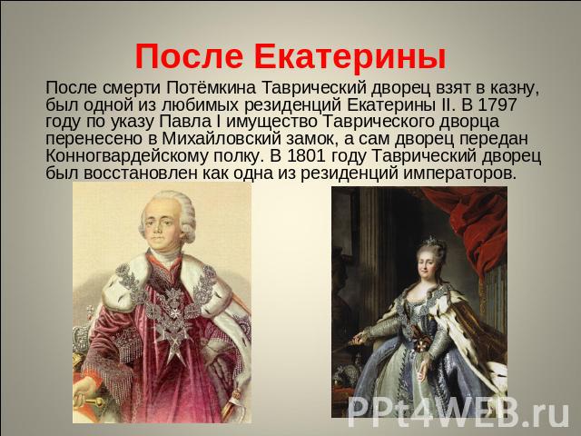 После Екатерины После смерти Потёмкина Таврический дворец взят в казну, был одной из любимых резиденций Екатерины II. В 1797 году по указу Павла I имущество Таврического дворца перенесено в Михайловский замок, а сам дворец передан Конногвардейскому …