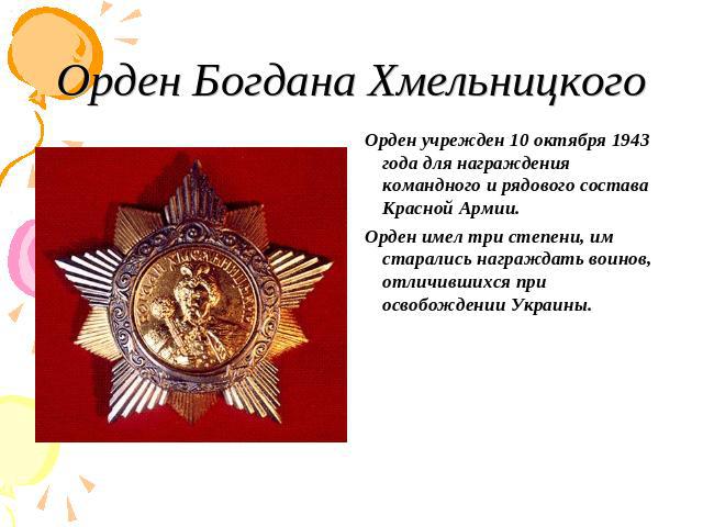Орден Богдана Хмельницкого Орден учрежден 10 октября 1943 года для награждения командного и рядового состава Красной Армии. Орден имел три степени, им старались награждать воинов, отличившихся при освобождении Украины.