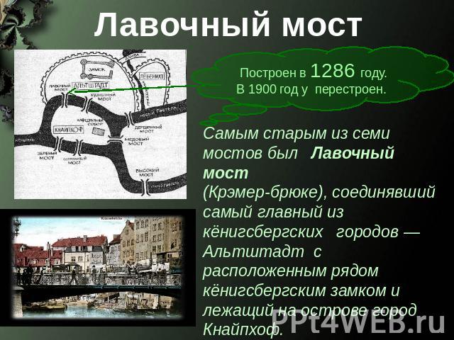 Лавочный мост Построен в 1286 году. В 1900 год у перестроен. Самым старым из семи мостов был Лавочный мост (Крэмер-брюке), соединявший самый главный из кёнигсбергских городов — Альтштадт с расположенным рядом кёнигсбергским замком и лежащий на остро…