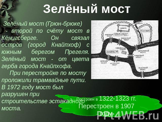 Зелёный мост Зелёный мост (Грюн-брюке) - второй по счёту мост в Кёнигсберге. Он связал остров (город Кнайпхоф) с южным берегом Прегеля. Зелёный мост - от цвета герба города Кнайпхофа. При перестройке по мосту проложили трамвайные пути. В 1972 году м…