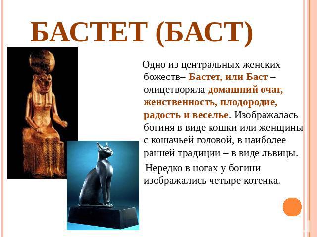 Бастет (Баст) Одно из центральных женских божеств– Бастет, или Баст – олицетворяла домашний очаг, женственность, плодородие, радость и веселье. Изображалась богиня в виде кошки или женщины с кошачьей головой, в наиболее ранней традиции – в виде льви…