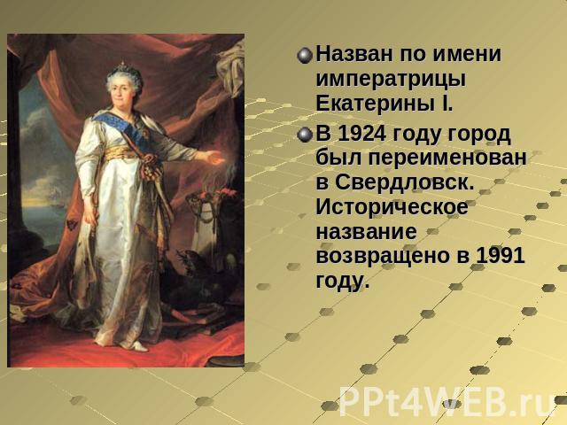 Назван по имени императрицы Екатерины I. В 1924 году город был переименован в Свердловск. Историческое название возвращено в 1991 году.