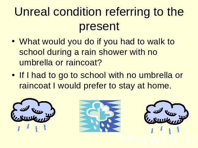 Unreal condition referring to the present What would you do if you had to walk to school during a rain shower with no umbrella or raincoat? If I had to go to school with no umbrella or raincoat I would prefer to stay at home.