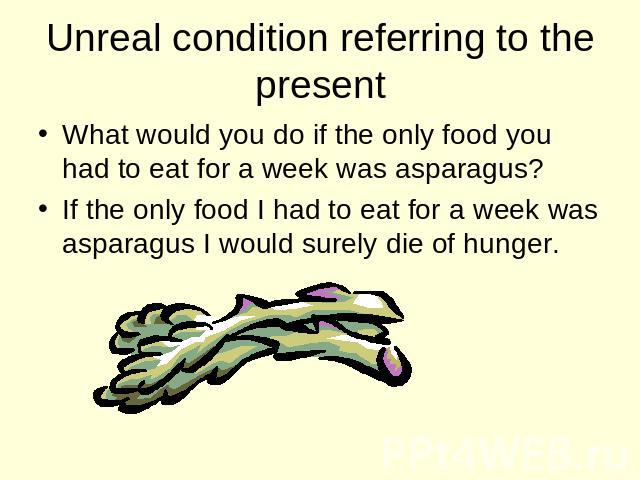 Unreal condition referring to the present What would you do if the only food you had to eat for a week was asparagus? If the only food I had to eat for a week was asparagus I would surely die of hunger.