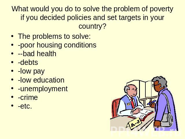What would you do to solve the problem of poverty if you decided policies and set targets in your country? The problems to solve: -poor housing conditions --bad health -debts -low pay -low education -unemployment -crime -etc.