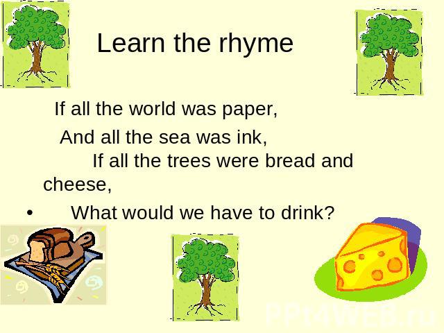 Learn the rhyme If all the world was paper, And all the sea was ink, If all the trees were bread and cheese, What would we have to drink?