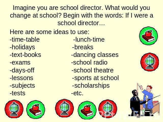 Imagine you are school director. What would you change at school? Begin with the words: If I were a school director… Here are some ideas to use: -time-table -lunch-time -holidays -breaks -text-books -dancing classes -exams -school radio -days-off -s…