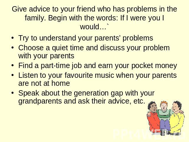 Give advice to your friend who has problems in the family. Begin with the words: If I were you I would… Try to understand your parents’ problems Choose a quiet time and discuss your problem with your parents Find a part-time job and earn your pocket…