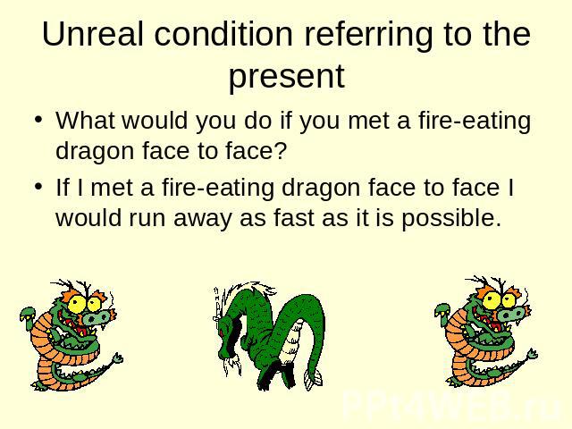 Unreal condition referring to the present What would you do if you met a fire-eating dragon face to face? If I met a fire-eating dragon face to face I would run away as fast as it is possible.