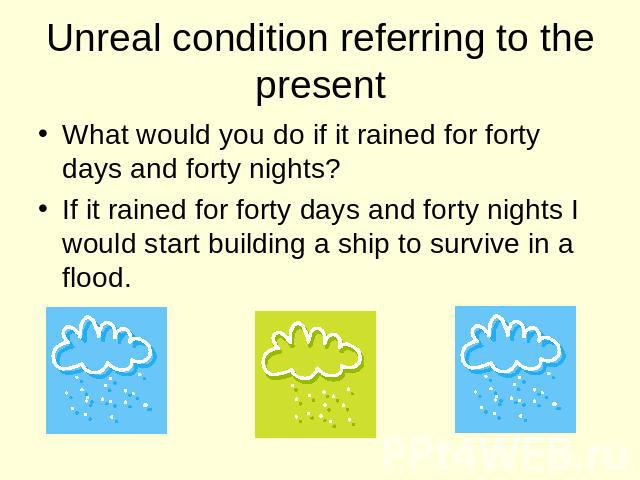Unreal condition referring to the present What would you do if it rained for forty days and forty nights? If it rained for forty days and forty nights I would start building a ship to survive in a flood.