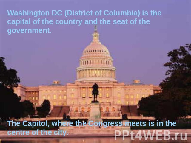 Washington DC (District of Columbia) is the capital of the country and the seat of the government. The Capitol, where the Congress meets is in the centre of the city.