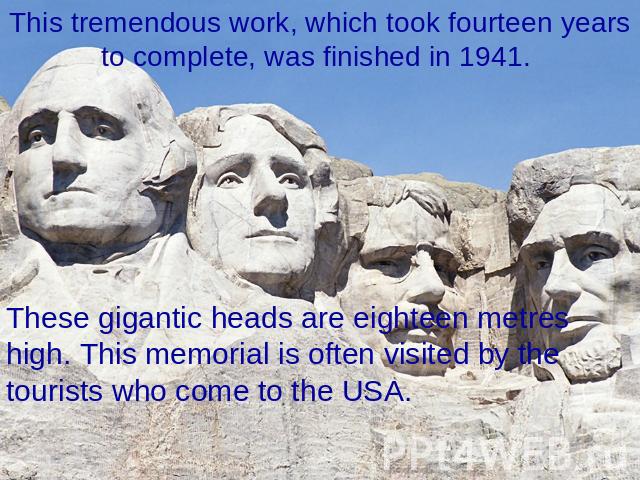 This tremendous work, which took fourteen years to complete, was finished in 1941. These gigantic heads are eighteen metres high. This memorial is often visited by the tourists who come to the USA.