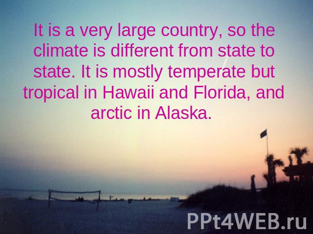 It is a very large country, so the climate is different from state to state. It is mostly temperate but tropical in Hawaii and Florida, and arctic in Alaska.