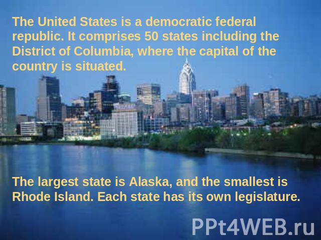The United States is a democratic federal republic. It comprises 50 states including the District of Columbia, where the capital of the country is situated. The largest state is Alaska, and the smallest is Rhode Island. Each state has its own legislature.