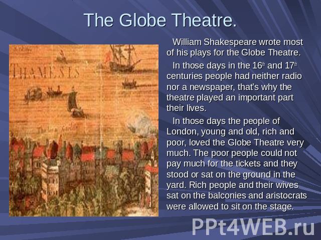 The Globe Theatre. William Shakespeare wrote most of his plays for the Globe Theatre. In those days in the 16th and 17th centuries people had neither radio nor a newspaper, that’s why the theatre played an important part their lives. In those days t…