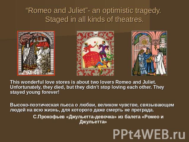 “Romeo and Juliet”- an optimistic tragedy. Staged in all kinds of theatres. This wonderful love stores is about two lovers Romeo and Juliet. Unfortunately, they died, but they didn’t stop loving each other. They stayed young forever! Высоко-поэтичес…