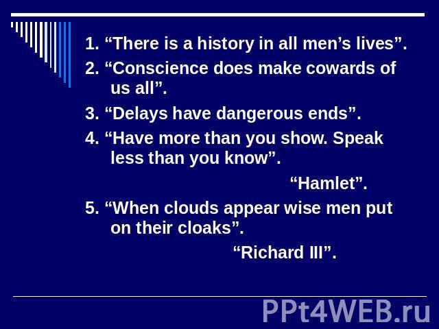 1. “There is a history in all men’s lives”. 2. “Conscience does make cowards of us all”. 3. “Delays have dangerous ends”. 4. “Have more than you show. Speak less than you know”. “Hamlet”. 5. “When clouds appear wise men put on their cloaks”. “Richar…