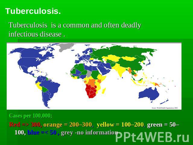 Tuberculosis. Tuberculosis is a common and often deadly infectious disease . Cases per 100,000; Red => 300, orange = 200–300, yellow = 100–200, green = 50–100, blue =< 50 , grey -no information