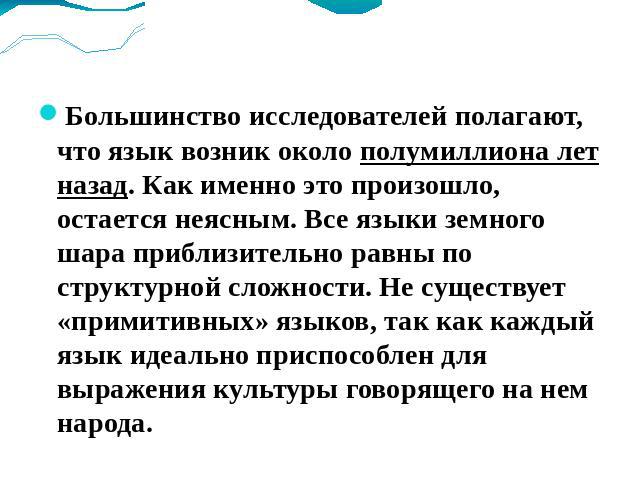 Когда возник язык? Большинство исследователей полагают, что язык возник около полумиллиона лет назад. Как именно это произошло, остается неясным. Все языки земного шара приблизительно равны по структурной сложности. Не существует «примитивных» языко…