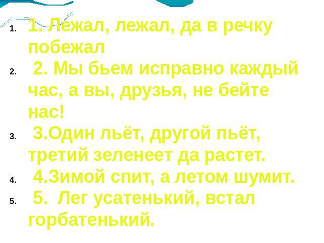 1. Лежал, лежал, да в речку побежал 2. Мы бьем исправно каждый час, а вы, друзья, не бейте нас! 3.Один льёт, другой пьёт, третий зеленеет да растет. 4.Зимой спит, а летом шумит. 5. Лег усатенький, встал горбатенький.