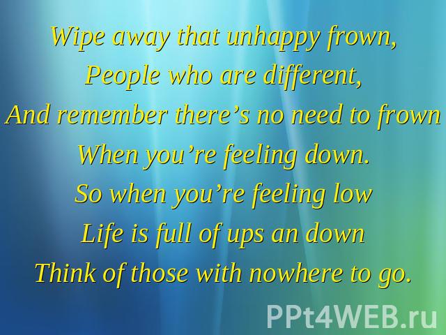 Wipe away that unhappy frown, People who are different, And remember there’s no need to frown When you’re feeling down. So when you’re feeling low Life is full of ups an down Think of those with nowhere to go.