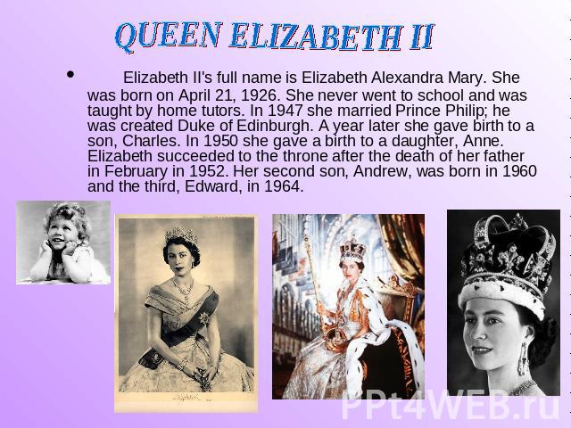 QUEEN ELIZABETH II Elizabeth II's full name is Elizabeth Alexandra Mary. She was born on April 21, 1926. She never went to school and was taught by home tutors. In 1947 she married Prince Philip; he was created Duke of Edinburgh. A year later she ga…
