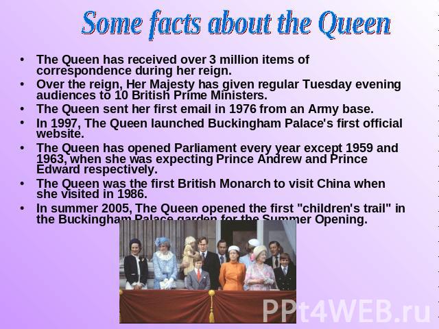 Some facts about the Queen The Queen has received over 3 million items of correspondence during her reign. Over the reign, Her Majesty has given regular Tuesday evening audiences to 10 British Prime Ministers. The Queen sent her first email in 1976 …