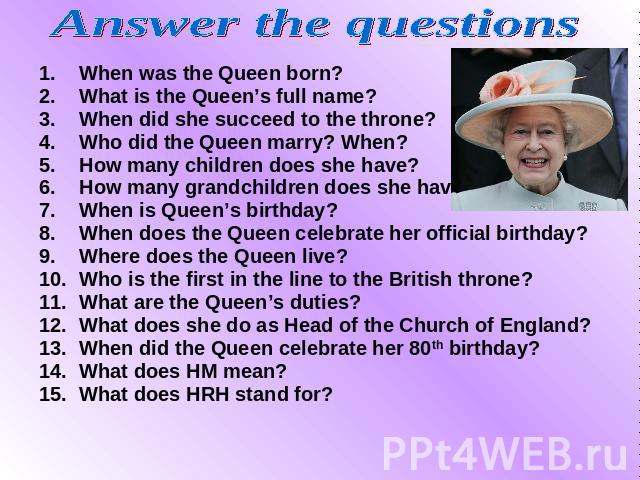 Answer the questions When was the Queen born? When was the Queen born? What is the Queen’s full name? When did she succeed to the throne? Who did the Queen marry? When? How many children does she have? How many grandchildren does she have? When is Q…