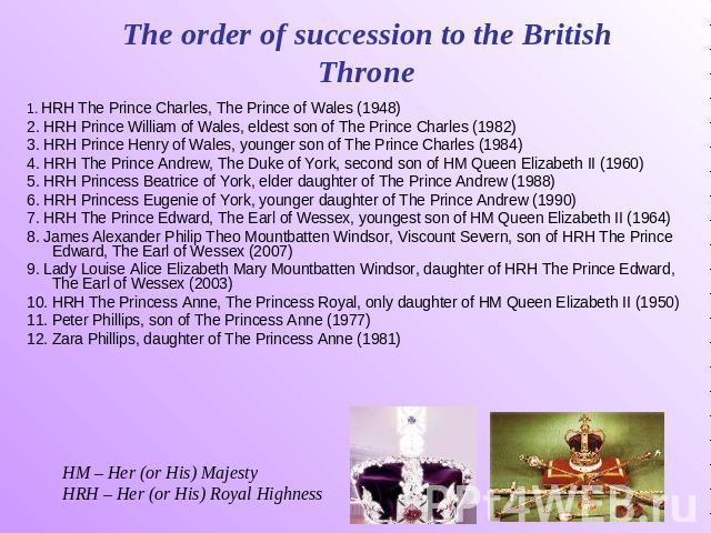 The order of succession to the British Throne 1. HRH The Prince Charles, The Prince of Wales (1948) 2. HRH Prince William of Wales, eldest son of The Prince Charles (1982) 3. HRH Prince Henry of Wales, younger son of The Prince Charles (1984) 4. HRH…