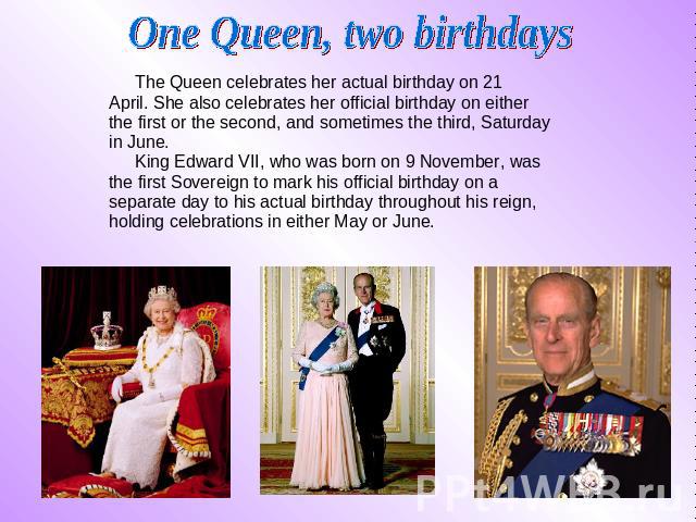 One Queen, two birthdays The Queen celebrates her actual birthday on 21 The Queen celebrates her actual birthday on 21 April. She also celebrates her official birthday on either the first or the second, and sometimes the third, Saturday in June…