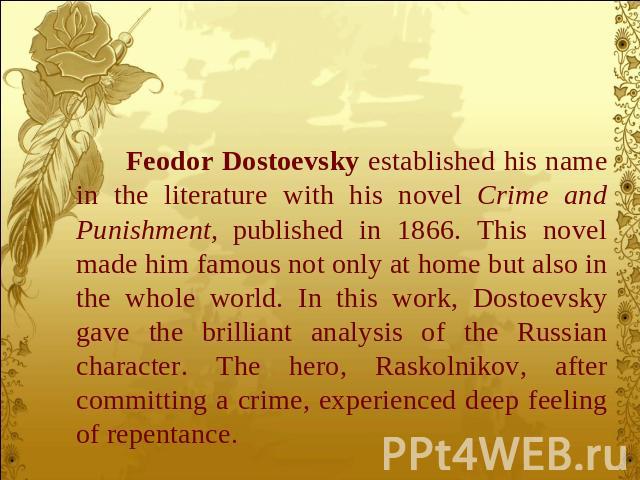 Feodor Dostoevsky established his name in the literature with his novel Crime and Punishment, published in 1866. This novel made him famous not only at home but also in the whole world. In this work, Dostoevsky gave the brilliant analysis of the Rus…